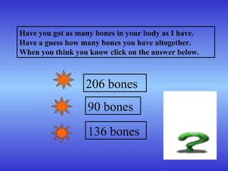 Have you got as many bones in your body as I have.
Have a guess how many bones you have altogether.
When you think you know click on the answer below.
206 bones
90 bones
136 bones
 