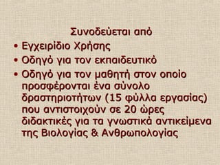 Συνοδεύεται απόΣυνοδεύεται από
• Εγχειρίδιο ΧρήσηςΕγχειρίδιο Χρήσης
• Οδηγό για τον εκπαιδευτικόΟδηγό για τον εκπαιδευτικό
• Οδηγό για τον μαθητή στον οποίοΟδηγό για τον μαθητή στον οποίο
προσφέρονται ένα σύνολοπροσφέρονται ένα σύνολο
δραστηριοτήτων (15 φύλλα εργασίας)δραστηριοτήτων (15 φύλλα εργασίας)
που αντιστοιχούν σε 20 ώρεςπου αντιστοιχούν σε 20 ώρες
διδακτικές για τα γνωστικά αντικείμεναδιδακτικές για τα γνωστικά αντικείμενα
της Βιολογίας & Ανθρωπολογίαςτης Βιολογίας & Ανθρωπολογίας
 