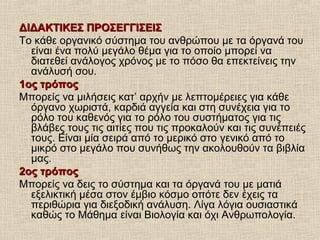 ΔΙΔΑΚΤΙΚΕΣ ΠΡΟΣΕΓΓΙΣΕΙΣΔΙΔΑΚΤΙΚΕΣ ΠΡΟΣΕΓΓΙΣΕΙΣ
Το κάθε οργανικό σύστημα του ανθρώπου με τα όργανά του
είναι ένα πολύ μεγάλο θέμα για το οποίο μπορεί να
διατεθεί ανάλογος χρόνος με το πόσο θα επεκτείνεις την
ανάλυσή σου.
1ος τρόπος1ος τρόπος
Μπορείς να μιλήσεις κατ’ αρχήν με λεπτομέρειες για κάθε
όργανο χωριστά, καρδιά αγγεία και στη συνέχεια για το
ρόλο του καθενός για το ρόλο του συστήματος για τις
βλάβες τους τις αιτίες που τις προκαλούν και τις συνέπειές
τους. Είναι μία σειρά από το μερικό στο γενικό από το
μικρό στο μεγάλο που συνήθως την ακολουθούν τα βιβλία
μας.
2ος τρόπος2ος τρόπος
Μπορείς να δεις το σύστημα και τα όργανά του με ματιά
εξελικτική μέσα στον έμβιο κόσμο οπότε δεν έχεις τα
περιθώρια για διεξοδική ανάλυση. Λίγα λόγια ουσιαστικά
καθώς το Μάθημα είναι Βιολογία και όχι Ανθρωπολογία.
 