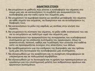 ΔΙΔΑΚΤΙΚΟΙ ΣΤΟΧΟΙ
1. Να γνωρίσουν οι μαθητές πώς γίνεται η κυκλοφορία του αίματος στο
σώμα μας και να κατανοήσουν τη συμβολή και αναγκαιότητα της
κυκλοφορίας για την καλή υγεία του σώματός μας.
2. Να γνωρίσουν τα αιμοφόρα αγγεία ως κανάλια μεταφοράς του αίματος
σε κάθε σημείο του σώματος, να διακρίνουν και να αιτιολογήσουν τις
διαφορές τους.
3. Να κατανοήσουν το ρόλο της καρδιάς ως αντλίας στην κίνηση του
αίματος.
4. Να γνωρίσουν τη σύσταση του αίματος, το ρόλο κάθε συστατικού του και
να το εκτιμήσουν ως πολύτιμο υγρό του σώματός μας.
5. Να κατανοήσουν την αναγκαιότητα της συνεργασίας του κυκλοφορικού
συστήματος με τα υπόλοιπα συστήματα του οργανισμού, όπως το
αναπνευστικό, πεπτικό, καθώς και τιςαλλαγές που γίνονται στο καθένα
ώστε να προσαρμόζεται συνεχώς στις απαιτήσεις των άλλων.
6. Να προβληματιστούν για την επίδραση της διατροφής και του τρόπου
ζωής μας στη λειτουργία του κυκλοφορικού μας συστήματος.
7. Να εξοικειωθούν με την αναζήτηση και τη συσχέτιση πληροφοριών σε
υπερκείμενα και σε πολυμεσικό περιβάλλον.
8. Να εξοικειωθούν με τη λειτουργία και τη χρήση των προσομοιώσεων ως
εργαλείων για την επιστημονική μελέτη των ανθρώπινων οργάνων και
οργανικών συστημάτων.
 