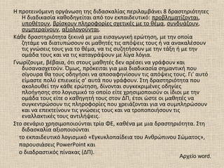 Η προτεινόμενη οργάνωση της διδασκαλίας περιλαμβάνει 8 δραστηριότητες
Η διαδικασία καθοδηγείται από τον εκπαιδευτικό: προβληματίζονται,
υποθέτουν, βρίσκουν πληροφορίες σχετικές με το θέμα, συνδυάζουν,
συμπεραίνουν, αξιολογούνται.
Κάθε δραστηριότητα ξεκινά με μια εισαγωγική ερώτηση, με την οποία
ζητάμε να διατυπώσουν οι μαθητές τις απόψεις τους ή να ανακαλέσουν
τις γνώσεις τους για το θέμα, να τις συζητήσουν με την τάξη ή με την
ομάδα τους και να τις καταγράψουν με λίγα λόγια.
Γνωρίζουμε, βέβαια, ότι στους μαθητές δεν αρέσει να γράφουν και
δυσανασχετούν. Όμως, πρόκειται για μια διαδικασία σημαντική που
σίγουρα θα τους οδηγήσει να αποσαφηνίσουν τις απόψεις τους. Γι’ αυτό
είμαστε πολύ επιεικείς σ’ αυτά που γράφουν. Στη δραστηριότητα που
ακολουθεί την κάθε ερώτηση, δίνονται συγκεκριμένες οδηγίες
πλοήγησης στο λογισμικό το οποίο είτε χρησιμοποιούν οι ίδιοι με την
ομάδα τους είτε ο καθηγητή τους στον ΔΠ, έτσι ώστε οι μαθητές να
συγκεντρώσουν τις πληροφορίες που χρειάζονται για να συμπληρώσουν
και να επεκτείνουν τις γνώσεις τους και να τροποποιήσουν τις
εναλλακτικές τους αντιλήψεις.
Στο σενάριο χρησιμοποιούνται τρία ΦΕ, καθένα με μια δραστηριότητα. Στη
διδασκαλία αξιοποιούνται
το εκπαιδευτικό λογισμικό «Εγκυκλοπαίδεια του Ανθρώπινου Σώματος»,
παρουσιάσεις PowerPoint και
ο διαδραστικός πίνακας (ΔΠ).
Αρχείο word.
 