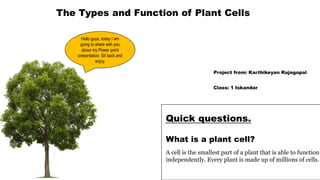 The Types and Function of Plant Cells
Project from: Karthikeyan Rajagopal
Class: 1 Iskandar
What is a plant cell?
Quick questions.
A cell is the smallest part of a plant that is able to function
independently. Every plant is made up of millions of cells.
Hello guys, today I am
going to share with you
about my Power point
presentation. Sit back and
enjoy.
 