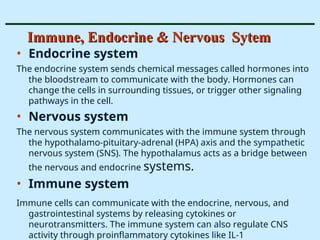 Immune, Endocrine & Nervous Sytem
Immune, Endocrine & Nervous Sytem
• Endocrine system
The endocrine system sends chemical messages called hormones into
the bloodstream to communicate with the body. Hormones can
change the cells in surrounding tissues, or trigger other signaling
pathways in the cell.
• Nervous system
The nervous system communicates with the immune system through
the hypothalamo-pituitary-adrenal (HPA) axis and the sympathetic
nervous system (SNS). The hypothalamus acts as a bridge between
the nervous and endocrine systems.
• Immune system
Immune cells can communicate with the endocrine, nervous, and
gastrointestinal systems by releasing cytokines or
neurotransmitters. The immune system can also regulate CNS
activity through proinflammatory cytokines like IL-1
 