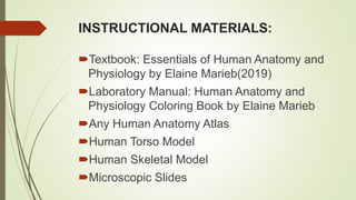 INSTRUCTIONAL MATERIALS:
Textbook: Essentials of Human Anatomy and
Physiology by Elaine Marieb(2019)
Laboratory Manual: Human Anatomy and
Physiology Coloring Book by Elaine Marieb
Any Human Anatomy Atlas
Human Torso Model
Human Skeletal Model
Microscopic Slides
 