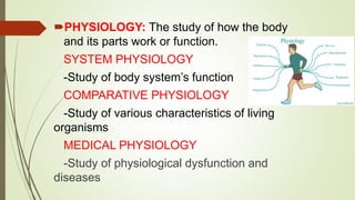 PHYSIOLOGY: The study of how the body
and its parts work or function.
SYSTEM PHYSIOLOGY
-Study of body system’s function
COMPARATIVE PHYSIOLOGY
-Study of various characteristics of living
organisms
MEDICAL PHYSIOLOGY
-Study of physiological dysfunction and
diseases
 
