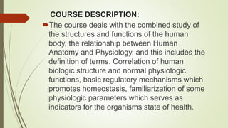 COURSE DESCRIPTION:
The course deals with the combined study of
the structures and functions of the human
body, the relationship between Human
Anatomy and Physiology, and this includes the
definition of terms. Correlation of human
biologic structure and normal physiologic
functions, basic regulatory mechanisms which
promotes homeostasis, familiarization of some
physiologic parameters which serves as
indicators for the organisms state of health.
 
