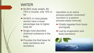 WATER
 60-80% body weight, 65-
75% in muscle, only 10% in
fat
 50-60% in most people,
women have a lower
percentage due to higher
body fat
 Single most abundant
chemical substance in the
body
 Provides the fluid base for
body secretions and
excretions
(secretion is an active
process-particle movement/
excretion is a passive
process-waste removal)
 Chiefly ingested from foods
and liquids
 Lost by evaporation and
body excretions
 
