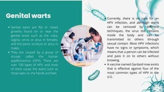 Genital warts
Genital warts are flat or raised
growths found on or near the
genital areas such as the vulva,
vagina, cervix or anus in females;
and the penis, scrotum or anus in
males.
They are caused by a group of
viruses called the human
papillomavirus (HPV). There are
over 100 types of HPV, and most
of them cause the warts such as
those seen on the hands and feet.
Currently, there is no cure for an
HPV infection, and although warts
can be removed by different
techniques, the virus still remains
inside the body and can be
transmitted to others through
sexual contact. Most HPV infections
have no signs or symptoms, which
means that a person can be infected
and pass it on to others without
knowing.
A vaccine named Gardasil now exists
that is effective against four of the
most common types of HPV in the
U.S.
 