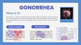 Women symptoms Sample 02 Sample 03
Men symptoms
GONORRHEA
What is it?
Gonorrhea is a sexually transmitted disease (STD) caused by infection with the Neisseria
gonorrhoeae bacterium. N. gonorrhoeae infects the mucous membranes of the reproductive
tract, including the cervix, uterus, and fallopian tubes in women, and the urethra in women
and men.
An unusual vaginal discharge,
which may be thin or watery and
green or yellow in colour. pain or
a burning sensation when passing
urine. pain or tenderness in the
lower abdominal area
An unusual discharge from the tip of the
penis, which may be white, yellow or
green. pain or a burning sensation when
urinating. inflammation (swelling) of the
foreskin. pain or tenderness in the
testicles – this is rare.
Gonorrhea can be cured with
antibiotics, typically a combination
of ceftriaxone and azithromycin, as
prescribed by a healthcare
professional. It's important to
complete the full course of
treatment to ensure the infection is
completely eradicated.
 