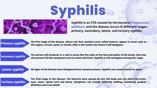 Primary syphilis
Secondary syphilis
Latent syphilis
Tertiary syphilis
Syphilis
Syphilis is an STD caused by the bacteria Treponema
pallidum, and the disease occurs in different stages:
primary, secondary, latent, and tertiary syphilis.
The first stage of the disease, where red, firm, painless sores called chancre, appear in areas such as
the vagina, rectum, penis, or mouth. After a few weeks the chancre will disappear.
The person will breakout in a rash in areas like the soles of the feet and palms of the hands. And may
also present flu-like symptoms such as aches and fever. Syphilis is still contagious during this stage.
All signs of the disease have disappeared but remains present. Syphilis can remain latent for years.
The final stage of the disease. The bacteria have spread all over the body and can affect the brain,
eyes, heart, spinal cord and bones. Symptoms can include difficulty walking, numbness, gradual
blindness and even death.
 