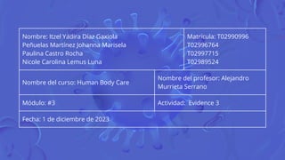 Nombre: Itzel Yadira Díaz Gaxiola
Peñuelas Martínez Johanna Marisela
Paulina Castro Rocha
Nicole Carolina Lemus Luna
Matrícula: T02990996
T02996764
T02997715
T02989524
Nombre del curso: Human Body Care
Nombre del profesor: Alejandro
Murrieta Serrano
Módulo: #3 Actividad: Evidence 3
Fecha: 1 de diciembre de 2023
 