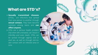 What are STD’s?
Sexually transmitted diseases
(STDs), are infections that spread
from one person to another through
sexual contact. They have become
common among teens and can
affect anyone.
STDs are a serious health problem
that when left untreated, can result in
infertility and even death. STDs can
be spread through vaginal, oral or
anal sex, as well as through skin-to-
skin contact with an infected area or
sore.
 