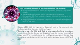 Risk factors for acquiring an HIV infection include the following :
Having unprotected sexual intercourse. Unprotected means not using a latex
condom.
Sharing needles such as those used for injecting drugs or for tattooing.
Having another STD. These people are at greater risk of getting HIV during sex with
an infected partner.
Being pregnant with an HIV infection can pass the virus onto the offspring before,
during, or after birth.
Because AIDS is fatal, it is important to diagnose it early so that treatments with
medications to delay the onset of AIDs can begin.
There is no cure for HIV, and that is why prevention is so important.
Combinations of antiviral drugs and drugs that boost the immune system allow
people with HIV to resist infections, stay healthy and prolong their life, but they
are not a cure, and at present, there is no vaccine available to prevent HIV and
AIDS.
 