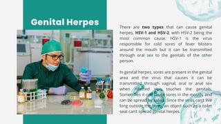Genital Herpes There are two types that can cause genital
herpes, HSV-1 and HSV-2, with HSV-2 being the
most common cause. HSV-1 is the virus
responsible for cold sores of fever blisters
around the mouth but it can be transmitted
through oral sex to the genitals of the other
person.
In genital herpes, sores are present in the genital
area and the virus that causes it can be
transmitted through vaginal, oral or anal sex
when infected skin touches the genitals.
Sometimes it can cause sores in the mouth, and
can be spread by saliva. Since the virus can’t live
long outside the body, an object such as a toilet
seat can’t spread genital herpes.
 