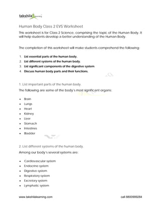 www.takshilalearning.com call 8800999284
Human Body Class 2 EVS Worksheet
This worksheet is for Class 2 Science, comprising the topic of the Human Body. It
will help students develop a better understanding of the Human Body.
The completion of this worksheet will make students comprehend the following:
1. List essential parts of the human body.
2. List different systems of the human body.
3. List significant components of the digestive system
4. Discuss human body parts and their functions.
1. List important parts of the human body.
The following are some of the body’s most significant organs:
 Brain
 Lungs
 Heart
 Kidney
 Liver
 Stomach
 Intestines
 Bladder
2. List different systems of the human body.
Among our body’s several systems are:
 Cardiovascular system
 Endocrine system
 Digestive system
 Respiratory system
 Excretory system
 Lymphatic system
 