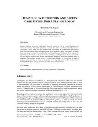 HUMAN BODY DETECTION AND SAFETY
CARE SYSTEM FOR A FLYING ROBOT
Bahram Lavi Sefidgari
Department of Computer Engineering,
Eastern Mediterranean University, Cyprus
bahram.lavi@emu.edu.tr

ABSTRACT
Image-processing is one the challenging issue in robotic as well as electrical engineering
research contexts. This study proposes a system for extract and tracking objects by a
quadcopter’s flying robot and how to extract the human body. It is observed in image taken
from real-time camera that is embedded bottom of the quadcopter, there is a variance in human
behaviour being tracked or recorded such as position and, size, of the human. In the regard, the
paper tries to investigate an image-processing method for tracking humans’ body, concurrently.
For this process, an extraction method, which defines features to distinguish a human body, is
proposed. The proposed method creates a virtual shape of bodies for recognizing the body of
humans, also, generate an extractor according to its edge information. This method shows
better performance in term of precision as well as speed experimentally.

KEYWORDS
Image processing, Human detection, Tracking, Quadcopter, Flying robot

1. INTRODUCTION
Quadcopter, also known as quadrotor, is a helicopter with four rotors. The rotors are directed
upwards and they are placed in a square configuration with equal distance from the center of mass
of the quadcopter. The quadcopter is controlled by adjusting the angular velocities of the rotors
which are spun by electric motors. Quadcopter is a usual design for small unmanned aerial
vehicles (UAV) because of the simple structure. This robot has been used in supervision, search
and rescue, construction inspections and several other applications [1, 2, 3].
Regarding their complicate structure, the quadcopter is these days taken into consideration by
many of the robotics researches and its complication causes special abilities which can be used in
broad range of usages [4,5].Quadcopter unmanned aerial vehicles (UAV) are used for supervision
and reconnaissance by military and law enforcement agencies, as well as search and rescue
missions in urban environments, which is a small UAV that can quietly hover in place and use
camera to tracking people on the ground.
Recently, many studies are being done for providing a proper detecting method which can track
the persons in different situations with high efficiency. Although, several studies have been done
for detect and tracking human either from a fixed camera station or from a camera which has
Sundarapandian et al. (Eds) : ICAITA, SAI, SEAS, CDKP, CMCA-2013
pp. 317–325, 2013. © CS & IT-CSCP 2013

DOI : 10.5121/csit.2013.3826

 