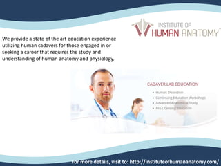 For more details, visit to: http://instituteofhumananatomy.com/
We provide a state of the art education experience
utilizing human cadavers for those engaged in or
seeking a career that requires the study and
understanding of human anatomy and physiology.
 