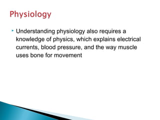  Understanding physiology also requires a
knowledge of physics, which explains electrical
currents, blood pressure, and the way muscle
uses bone for movement
 