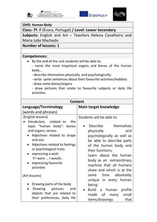 Unit: Human Body
Class: 7º. F (Évora, Portugal) / Level: Lower Secondary
Subjects: English and Art – Teachers Helena Cavalheiro and
Maria João Machado
Number of lessons: 1
Competences:
 By the end of the unit students will be able to:
- name the most important organs and bones of the human
body…
- describe themselves physically and psychologically;
- write some sentences about their favourite activities/hobbies
- draw some bones/organs
- draw pictures that relate to favourite subjects or daily life
activities.
Content
Language/Terminology
(words and phrases)
Main target knowledge
(English lessons)
 Vocabulary related to the
topic “human body”: bones
and organs, senses
 Adjectives related to shape
and size
 Adjectives related to feelings
or psychological traits
 expressing a wish:
if I were ... I would…
 expressing favourite
activities
(Art lessons)
 Drawing parts of the body
 Drawing pictures and
objects that are related to
their preferences, daily life
Students will be able to:
 Describe themselves
physically and
psychologically as well as
be able to describe parts
of the human body and
their functions;
Learn about the human
body as an extraordinary
machine that all humans
share and which is at the
same time absolutely
unique in every human
being;
 Build a human profile
made of many small
items/drawings that
 