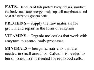 FATS- Deposits of fats protect body organs, insulate 
the body and store energy, make up cell membranes and 
coat the nervous system cells 
PROTEINS – Supply the raw materials for 
growth and repair in the form of enzymes 
VITAMINS – Organic molecules that work with 
enzymes to control body processes. 
MINERALS – Inorganic nutrients that are 
needed in small amounts. Calcium is needed to 
build bones, Iron is needed for red blood cells. 
 