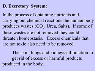 D. Excretory System: 
In the process of obtaining nutrients and 
carrying out chemical reactions the human body 
produces wastes (CO2, Urea, Salts). If some of 
these wastes are not removed they could 
threaten homeostasis. Excess chemicals that 
are not toxic also need to be removed. 
The skin, lungs and kidneys all function to 
get rid of excess or harmful products 
produced in the body. 
 