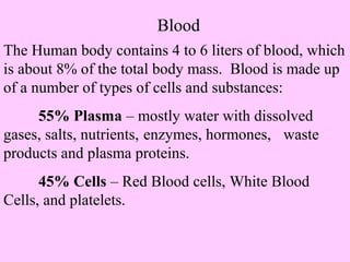 Blood 
The Human body contains 4 to 6 liters of blood, which 
is about 8% of the total body mass. Blood is made up 
of a number of types of cells and substances: 
55% Plasma – mostly water with dissolved 
gases, salts, nutrients, enzymes, hormones, waste 
products and plasma proteins. 
45% Cells – Red Blood cells, White Blood 
Cells, and platelets. 
 
