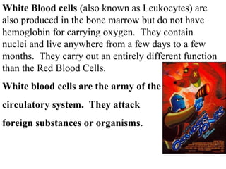 White Blood cells (also known as Leukocytes) are 
also produced in the bone marrow but do not have 
hemoglobin for carrying oxygen. They contain 
nuclei and live anywhere from a few days to a few 
months. They carry out an entirely different function 
than the Red Blood Cells. 
White blood cells are the army of the 
circulatory system. They attack 
foreign substances or organisms. 
 