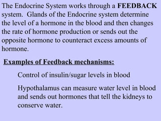 The Endocrine System works through a FEEDBACK 
system. Glands of the Endocrine system determine 
the level of a hormone in the blood and then changes 
the rate of hormone production or sends out the 
opposite hormone to counteract excess amounts of 
hormone. 
Examples of Feedback mechanisms: 
Control of insulin/sugar levels in blood 
Hypothalamus can measure water level in blood 
and sends out hormones that tell the kidneys to 
conserve water. 
 