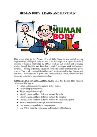 HUMAN BODY; LEARN AND HAVE FUN!! 
This lesson plan is for Primary 2 level kids. Since in my school we are 
implementing a bilingual program and I am in charge of it, apart from the 3 
sessions of English established by LOE, I teach an Art session and a Science 
session through English, too. Therefore, I teach 5 hours per week in English to 
my class. Teaching in Primary Education should be a cross-curricular and global 
process. That is why, instead of dividing the 5 sessions into English, Science and 
Art ones, I will carry out a global and cross-curricular lesson, where activities 
belonging to the three subjects are mixed up. 
DIDACTIC AIMS OF THIS LESSON PLAN: Once this Lesson Plan finished, 
children will be able to: 
· Listen and understand the general gist of stories. 
· Follow simple instructions. 
· Sing a song about the topic. 
· Identify, name and label different parts of the body. 
· Identify, name and label different parts of the skeleton. 
· Identify, name and label different parts of the circulatory system. 
· Show comprehension through non verbal answers. 
· Use measures, superlatives, comparatives. 
· Use ICT to work the vocabulary and structures of the lesson. 
 