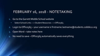 FEBRUARY 16, 2018 - NOTETAKING
1. Go to the Garrett Middle School website
• Select School Links ---> Student Resources --->Office365
2. Login to Office365 – your username is firstname.lastname@students.cobbk12.org
3. OpenWord – take notes here
4. No need to save – Office365 automatically saves everything