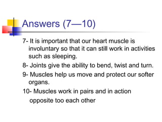 Answers (7—10)
7- It is important that our heart muscle is
involuntary so that it can still work in activities
such as sleeping.
8- Joints give the ability to bend, twist and turn.
9- Muscles help us move and protect our softer
organs.
10- Muscles work in pairs and in action
opposite too each other

 