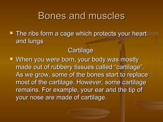Bones and muscles




The ribs form a cage which protects your heart
and lungs
Cartilage
When you were born, your body was mostly
made out of rubbery tissues called “cartilage”.
As we grow, some of the bones start to replace
most of the cartilage. However, some cartilage
remains. For example, your ear and the tip of
your nose are made of cartilage.

 