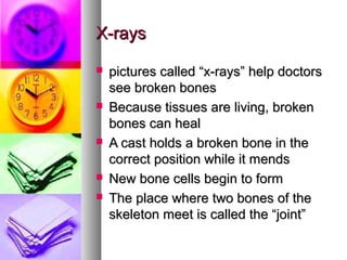 X-rays









pictures called “x-rays” help doctors
see broken bones
Because tissues are living, broken
bones can heal
A cast holds a broken bone in the
correct position while it mends
New bone cells begin to form
The place where two bones of the
skeleton meet is called the “joint”

 