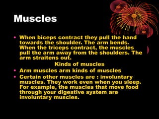 Muscles
• When biceps contract they pull the hand
towards the shoulder. The arm bends.
When the triceps contract, the muscles
pull the arm away from the shoulders. The
arm straitens out.
Kinds of muscles
• Arm muscles arm kinds of muscles
• Certain other muscles are : involuntary
muscles. They work even when you sleep.
For example, the muscles that move food
through your digestive system are
involuntary muscles.

 