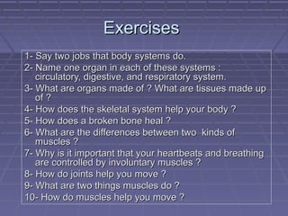 Exercises
1- Say two jobs that body systems do.
2- Name one organ in each of these systems :
circulatory, digestive, and respiratory system.
3- What are organs made of ? What are tissues made up
of ?
4- How does the skeletal system help your body ?
5- How does a broken bone heal ?
6- What are the differences between two kinds of
muscles ?
7- Why is it important that your heartbeats and breathing
are controlled by involuntary muscles ?
8- How do joints help you move ?
9- What are two things muscles do ?
10- How do muscles help you move ?

 
