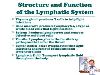 Structure and Function
    of the Lymphatic System
   Thymus gland: produces T cells to help fight
    infections
   Bone marrow: produces lymphocytes, a type of
    white blood cells that fight infection
   Spleen: Produces lymphocytes and removes
    defective red blood cells
   Tonsils: Lymphocytes in the tonsils trap
    pathogens that enter the throat
   Lymph nodes: Store lymphocytes that fight
    infections and remove pathogens from
    lymphatic fluids
   Lymphatic fluid: Transport lymphatic fluid
    throughout the body
 