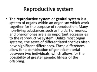 Reproductive system
• The reproductive system or genital system is a
system of organs within an organism which work
together for the purpose of reproduction. Many
non-living substances such as fluids, hormones,
and pheromones are also important accessories
to the reproductive system. Unlike most organ
systems, the sexes of differentiated species often
have significant differences. These differences
allow for a combination of genetic material
between two individuals, which allows for the
possibility of greater genetic fitness of the
offspring.
 