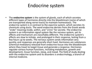 Endocrine system
• The endocrine system is the system of glands, each of which secretes
different types of hormones directly into the bloodstream (some of which
are transported along nerve tracts) to maintain homeostasis. The
endocrine system is in contrast to the exocrine system, which secretes its
chemicals using ducts. The word endocrine derives from the Greek words
"endo" meaning inside, within, and "crinis" for secrete. The endocrine
system is an information signal system like the nervous system, yet its
effects and mechanism are classifiably different. The endocrine system's
effects are slow to initiate, and prolonged in their response, lasting from a
few hours up to weeks. The nervous system sends information very
quickly, and responses are generally short lived. Hormones are substances
(chemical mediators) released from endocrine tissue into the bloodstream
where they travel to target tissue and generate a response. Hormones
regulate various human functions, including metabolism, growth and
development, tissue function, sleep, and mood. The field of study dealing
with the endocrine system and its disorders is endocrinology, a branch of
internal medicine.
 