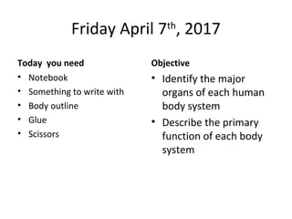Friday April 7th
, 2017
Today you need
• Notebook
• Something to write with
• Body outline
• Glue
• Scissors
Objective
• Identify the major
organs of each human
body system
• Describe the primary
function of each body
system
 
