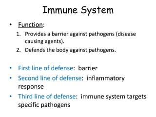 Immune System
• Function:
1. Provides a barrier against pathogens (disease
causing agents).
2. Defends the body against pathogens.
• First line of defense: barrier
• Second line of defense: inflammatory
response
• Third line of defense: immune system targets
specific pathogens
 