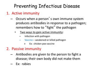 Preventing Infectious Disease
1. Active immunity
– Occurs when a person’s own immune system
produces antibodies in response to a pathogen;
remembers how to “fight” the pathogen
• Two ways to gain active immunity:
– Infection with pathogen
– Vaccine – weakened or killed pathogen
» Ex: chicken pox vaccine
2. Passive immunity
– Antibodies are given to the person to fight a
disease; their own body did not make them
– Ex: rabies
 