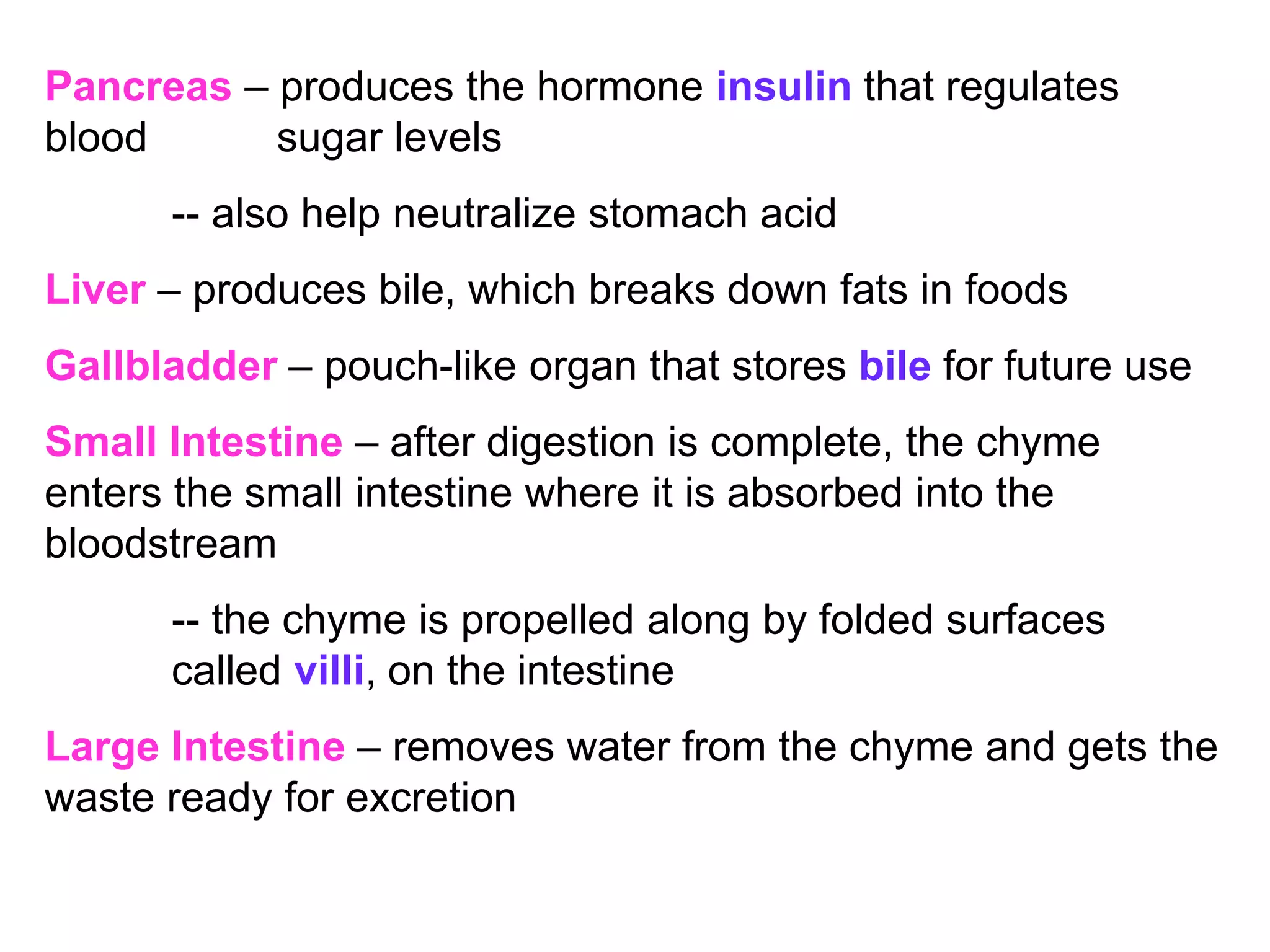 Pancreas – produces the hormone insulin that regulates
blood sugar levels
-- also help neutralize stomach acid
Liver – produces bile, which breaks down fats in foods
Gallbladder – pouch-like organ that stores bile for future use
Small Intestine – after digestion is complete, the chyme
enters the small intestine where it is absorbed into the
bloodstream
-- the chyme is propelled along by folded surfaces
called villi, on the intestine
Large Intestine – removes water from the chyme and gets the
waste ready for excretion
 