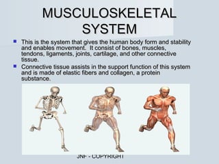 MUSCULOSKELETAL
              SYSTEM
 This is the system that gives the human body form and stability
  and enables movement. It consist of bones, muscles,
  tendons, ligaments, joints, cartilage, and other connective
  tissue.
 Connective tissue assists in the support function of this system
  and is made of elastic fibers and collagen, a protein
  substance.




                       JNF - COPYRIGHT
 