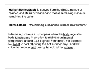In humans, homeostasis happens when the body regulates
body temperature in an effort to maintain an internal
temperature around 98.6 degrees Fahrenheit. For example,
we sweat to cool off during the hot summer days, and we
shiver to produce heat during the cold winter season.
Human homeostasis is derived from the Greek, homeo or
"same", and stasis or "stable" and means remaining stable or
remaining the same.
Homeostasis - “Maintaining a balanced internal environment.”
 