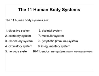 The 11 Human Body Systems
The 11 human body systems are:
1. digestive system 6. skeletal system
2. excretory system 7. muscular system
3. respiratory system 8. lymphatic (immune) system
4. circulatory system 9. integumentary system
5. nervous system 10-11. endocrine system (includes reproductive system)
 