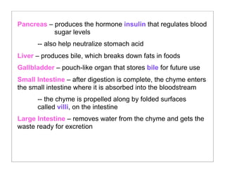 Pancreas – produces the hormone insulin that regulates blood
sugar levels
-- also help neutralize stomach acid
Liver – produces bile, which breaks down fats in foods
Gallbladder – pouch-like organ that stores bile for future use
Small Intestine – after digestion is complete, the chyme enters
the small intestine where it is absorbed into the bloodstream
-- the chyme is propelled along by folded surfaces
called villi, on the intestine
Large Intestine – removes water from the chyme and gets the
waste ready for excretion
 