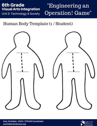 Unit 5: Technology & Society
Visual Arts Integration
6th Grade "Engineering an
Operation! Game"
Amy Zschaber, VAPA / STEAM Coordinator
azschaber@stancoe.org
Human Body Template (1 / Student)
 