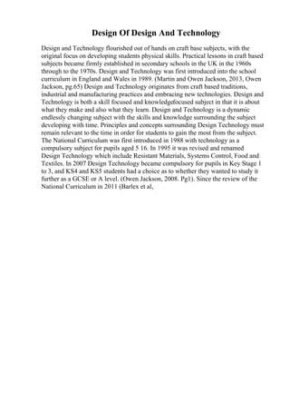 Design Of Design And Technology
Design and Technology flourished out of hands on craft base subjects, with the
original focus on developing students physical skills. Practical lessons in craft based
subjects became firmly established in secondary schools in the UK in the 1960s
through to the 1970s. Design and Technology was first introduced into the school
curriculum in England and Wales in 1989. (Martin and Owen Jackson, 2013, Owen
Jackson, pg.65) Design and Technology originates from craft based traditions,
industrial and manufacturing practices and embracing new technologies. Design and
Technology is both a skill focused and knowledgefocused subject in that it is about
what they make and also what they learn. Design and Technology is a dynamic
endlessly changing subject with the skills and knowledge surrounding the subject
developing with time. Principles and concepts surrounding Design Technology must
remain relevant to the time in order for students to gain the most from the subject.
The National Curriculum was first introduced in 1988 with technology as a
compulsory subject for pupils aged 5 16. In 1995 it was revised and renamed
Design Technology which include Resistant Materials, Systems Control, Food and
Textiles. In 2007 Design Technology became compulsory for pupils in Key Stage 1
to 3, and KS4 and KS5 students had a choice as to whether they wanted to study it
further as a GCSE or A level. (Owen Jackson, 2008. Pg1). Since the review of the
National Curriculum in 2011 (Barlex et al,
 