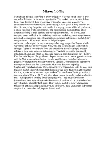 Microsoft Office
Marketing Strategy : Marketing is a very unique set of doings which shows a great
and valuable impact on the entire organization. The marketers and experts of these
fields have developed three prospective of this after a deep sea research. This
environment influences the organization directly. Caster guitar is a big name in the
field of transporting the guitars worldwide .A company cannot sell its all products to
a single customer or at a same market. The customers are many and they all are
diverse according to their demand and buying requirements. This is why, each
company needs to identify its market segmentation, market segmentation procedure,
pattern of segmentation, basis of segmenting consumers and business market. Many
companies use... Show more content on Helpwriting.net ...
At the start, subcompact cars were the targeted strategy adapted by Toyota, which
were small and easy to buy vehicles. Now, with the use of adjacent segmentation
strategy, Toyota is able to move from one specific car manufacturing to another,
relative to large cars, such as a station wagon. Toyota first expands its market by
introducing Sedan cars which are large and luxurious than its previous cars . Porters
Five Forces of Toyota: Target Market: Toyota seeks to attract a new type of consumer
with the Matrix, one whoembodies a trendy, youthful edge, but also insists upon
practicality andreliability. Using PRIZMВ®, Velocity Communications segmented
the targetaudience into four components: Motivated Students, Aspiring
Singles,ActiveIntellectuals and Domestic Achievers. This enabled us to dig deep into
thetarget market s motivations and habits and allowed us to develop an effectiveplan
that truly speaks to our intended target markets.The members of the target audience
are going places.They are 20 30 year olds who welcome the qualityand dependability
that Toyota promises to bring totheir changing lives. They have expressed an
interestin the cross over utility market because such vehicles will accommodate their
active lifestyles at anaffordable price. This youthful market is highlyeducated and
thinks both critically and progressively.Like the Matrix, these young men and women
are practical, innovative and prepared for the road
 