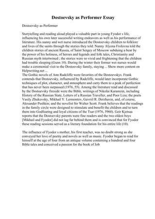 Dostoevsky as Performer Essay
Dostoevsky as Performer
Storytelling and reading aloud played a valuable part in young Fyodor s life,
influencing his own later successful writing endeavors as well as his performance of
literature. His nanny and wet nurse introduced the Dostoevsky children to folklore
and lives of the saints through the stories they told. Nanny Alyona Frolovna told the
children stories of ancient Russia, of Saint Sergey of Moscow subduing a bear by
the power of his holiness, of heroes and legends and folk tales, Christianity and
Russian myth intertwined ; the stories were so vivid and frightening that the children
had trouble sleeping (Gunn 10). During the winter their former wet nurses would
make a ceremonial visit to the Dostoevsky family, staying ... Show more content on
Helpwriting.net ...
The Gothic novels of Ann Radcliffe were favorites of the Dostoevskys. Frank
contends that Dostoevsky, influenced by Radcliffe, would later incorporate Gothic
techniques of plot, character, and atmosphere and carry them to a peak of perfection
that has never been surpassed (1976, 55). Among the literature read and discussed
by the Dostoevsky fireside were the Bible, writings of Nikolai Karamzin, including
History of the Russian State, Letters of a Russian Traveller, and Poor Liza; the poets
Vasily Zhukovsky, Mikhail Y. Lermontov, Gavriil R. Derzhavin, and, of course,
Alexander Pushkin; and the novelist Sir Walter Scott. Frank believes that the readings
in the family circle were designed to stimulate and benefit the children and to turn
them into Godfearing and loyal citizens of the Tsar (1976, 5960). Geir Kjetsaa
reports that the Dostoevsky parents were fine readers and the two oldest boys
[Mikhail and Fyodor] did not lag far behind them and is convinced that for Fyodor
these reading sessions served as a literary foundation for his entire life (10).
The influence of Fyodor s mother, his first teacher, was no doubt strong as she
conveyed her love of poetry and novels as well as music. Fyodor began to read for
himself at the age of four from an antique volume containing a hundred and four
Bible tales and conceived a passion for the book of Job
 